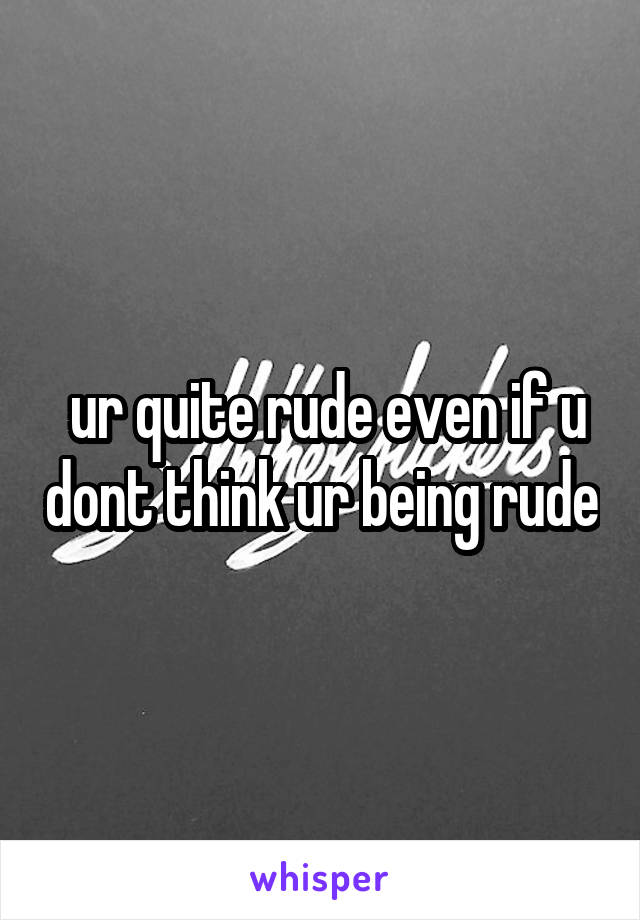  ur quite rude even if u dont think ur being rude
