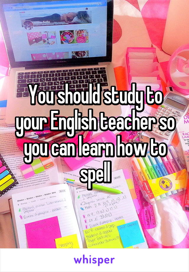 You should study to your English teacher so you can learn how to spell