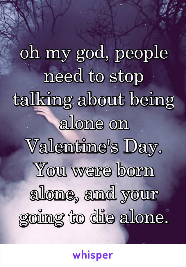 oh my god, people need to stop talking about being alone on Valentine's Day. You were born alone, and your going to die alone.
