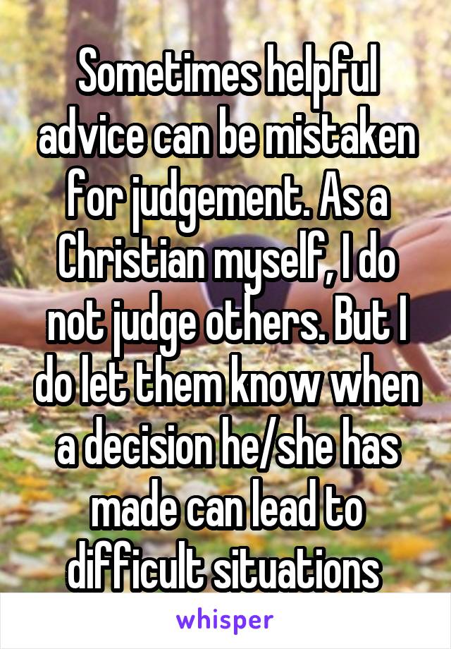 Sometimes helpful advice can be mistaken for judgement. As a Christian myself, I do not judge others. But I do let them know when a decision he/she has made can lead to difficult situations 