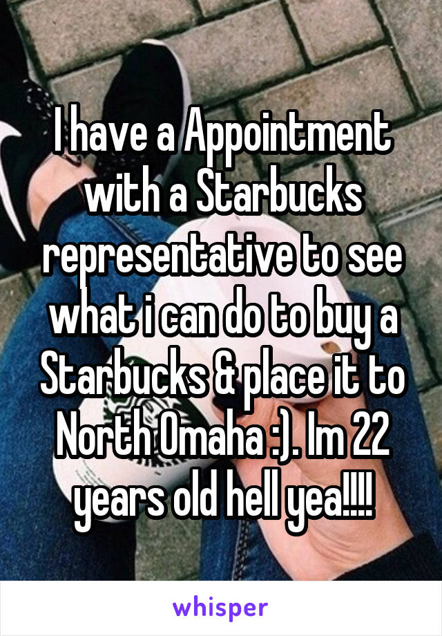 I have a Appointment with a Starbucks representative to see what i can do to buy a Starbucks & place it to North Omaha :). Im 22 years old hell yea!!!!