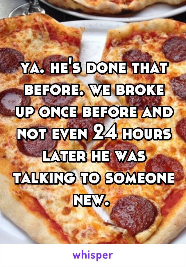 ya. he's done that before. we broke up once before and not even 24 hours later he was talking to someone new. 
