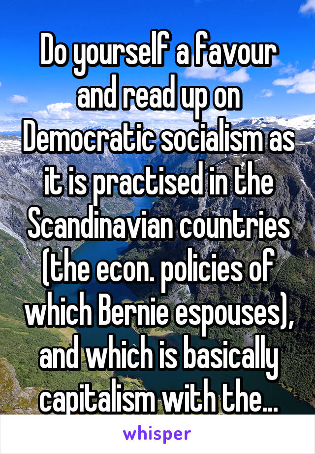Do yourself a favour and read up on Democratic socialism as it is practised in the Scandinavian countries (the econ. policies of which Bernie espouses), and which is basically capitalism with the...