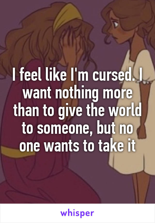 I feel like I'm cursed. I want nothing more than to give the world to someone, but no one wants to take it