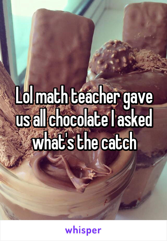 Lol math teacher gave us all chocolate I asked what's the catch