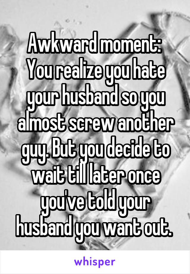 Awkward moment: 
You realize you hate your husband so you almost screw another guy. But you decide to wait till later once you've told your husband you want out. 