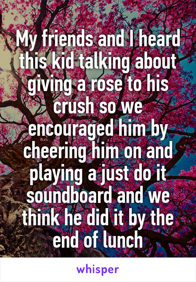 My friends and I heard this kid talking about giving a rose to his crush so we encouraged him by cheering him on and playing a just do it soundboard and we think he did it by the end of lunch