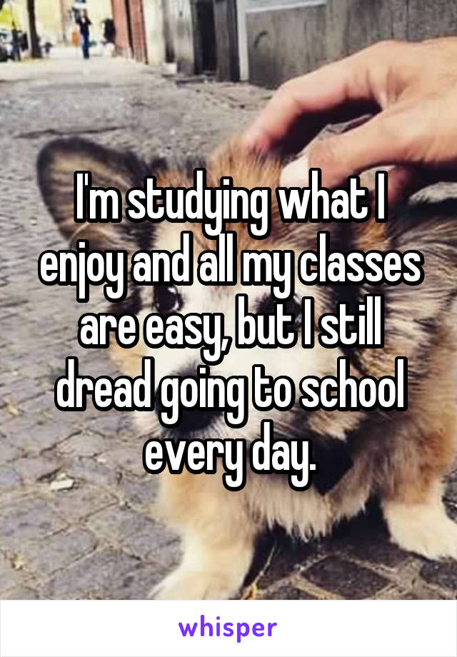 I'm studying what I enjoy and all my classes are easy, but I still dread going to school every day.