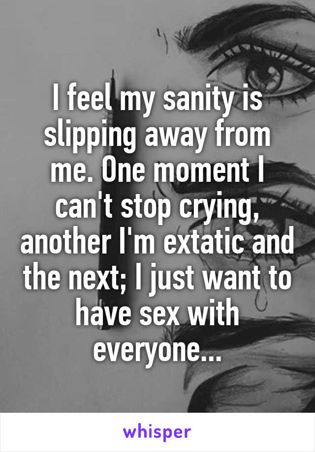 I feel my sanity is slipping away from me. One moment I can't stop crying, another I'm extatic and the next; I just want to have sex with everyone...