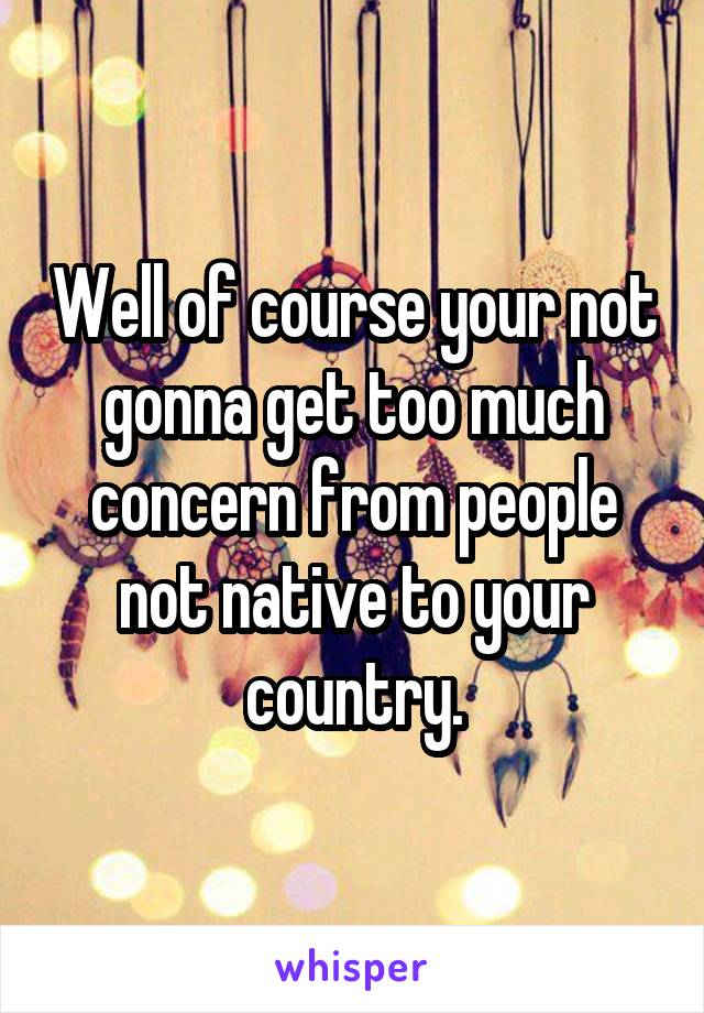 Well of course your not gonna get too much concern from people not native to your country.
