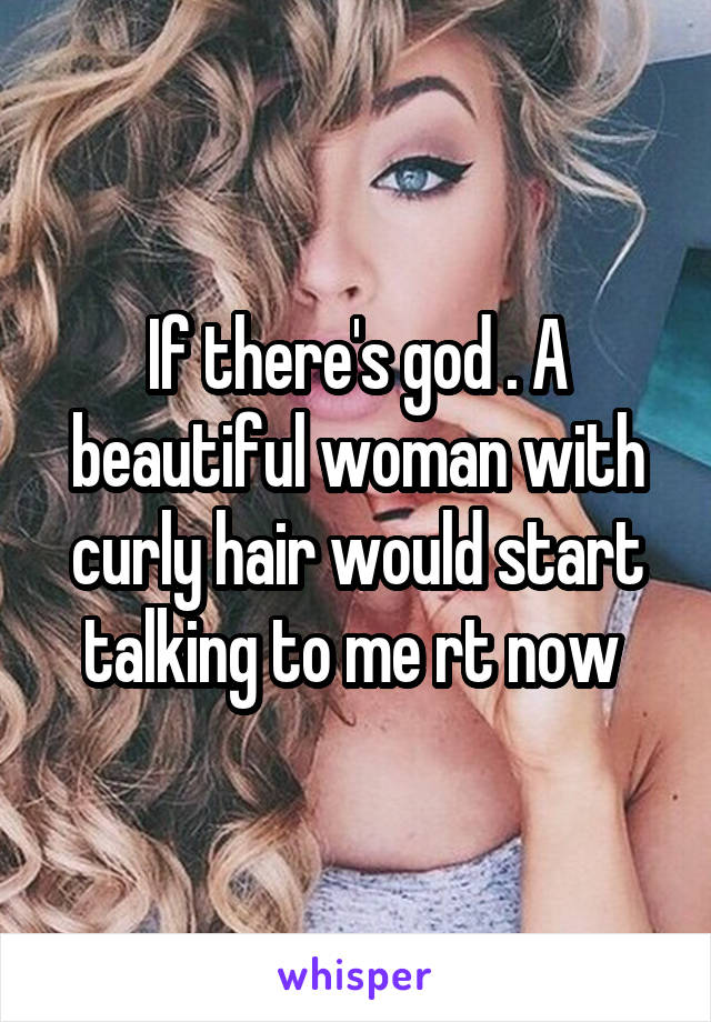 If there's god . A beautiful woman with curly hair would start talking to me rt now 
