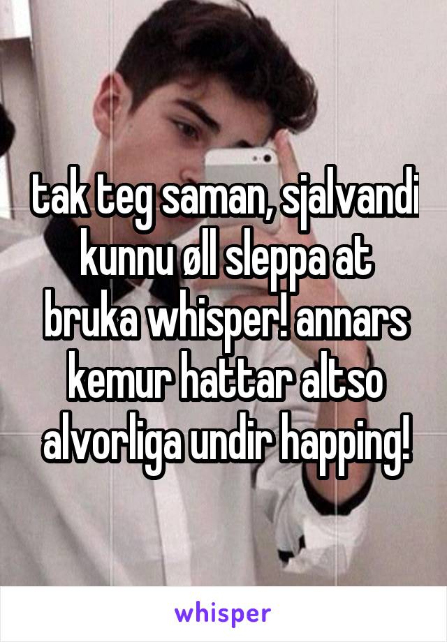 tak teg saman, sjalvandi kunnu øll sleppa at bruka whisper! annars kemur hattar altso alvorliga undir happing!