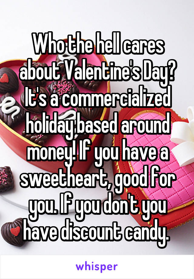 Who the hell cares about Valentine's Day? It's a commercialized holiday based around money! If you have a sweetheart, good for you. If you don't you have discount candy. 