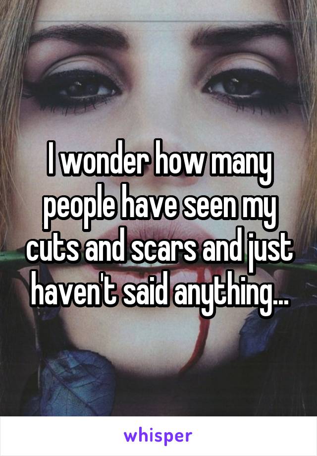 I wonder how many people have seen my cuts and scars and just haven't said anything...