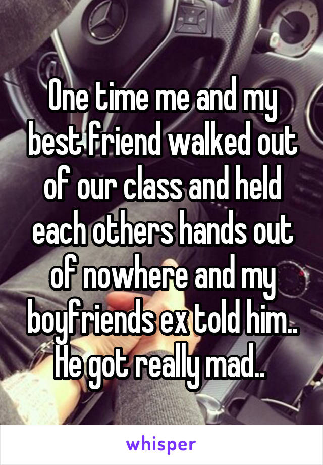 One time me and my best friend walked out of our class and held each others hands out of nowhere and my boyfriends ex told him.. He got really mad.. 