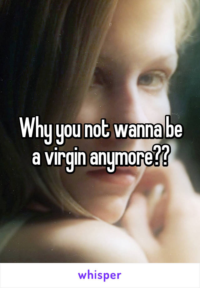 Why you not wanna be a virgin anymore??