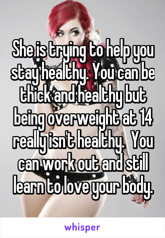 She is trying to help you stay healthy. You can be thick and healthy but being overweight at 14 really isn't healthy.  You can work out and still learn to love your body.