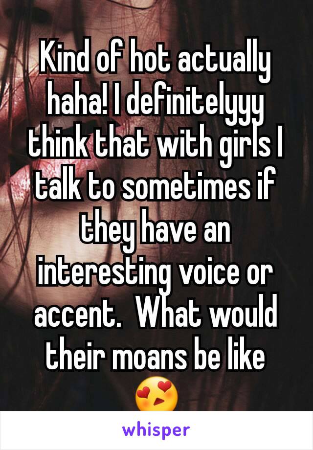 Kind of hot actually haha! I definitelyyy think that with girls I talk to sometimes if they have an interesting voice or accent.  What would their moans be like 😍