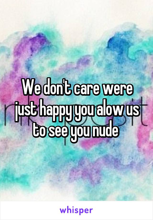 We don't care were just happy you alow us to see you nude 