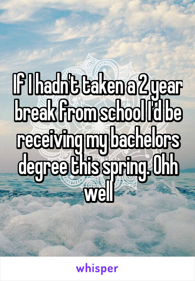 If I hadn't taken a 2 year break from school I'd be receiving my bachelors degree this spring. Ohh well