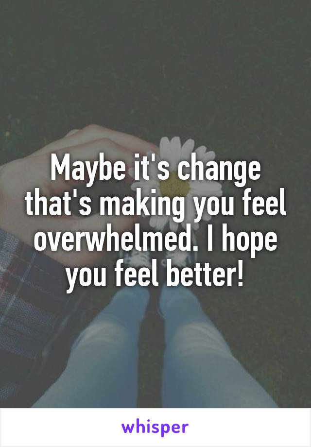 Maybe it's change that's making you feel overwhelmed. I hope you feel better!