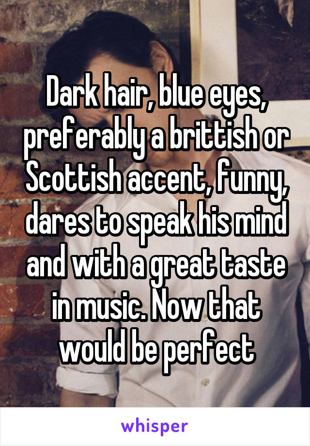 Dark hair, blue eyes, preferably a brittish or Scottish accent, funny, dares to speak his mind and with a great taste in music. Now that would be perfect