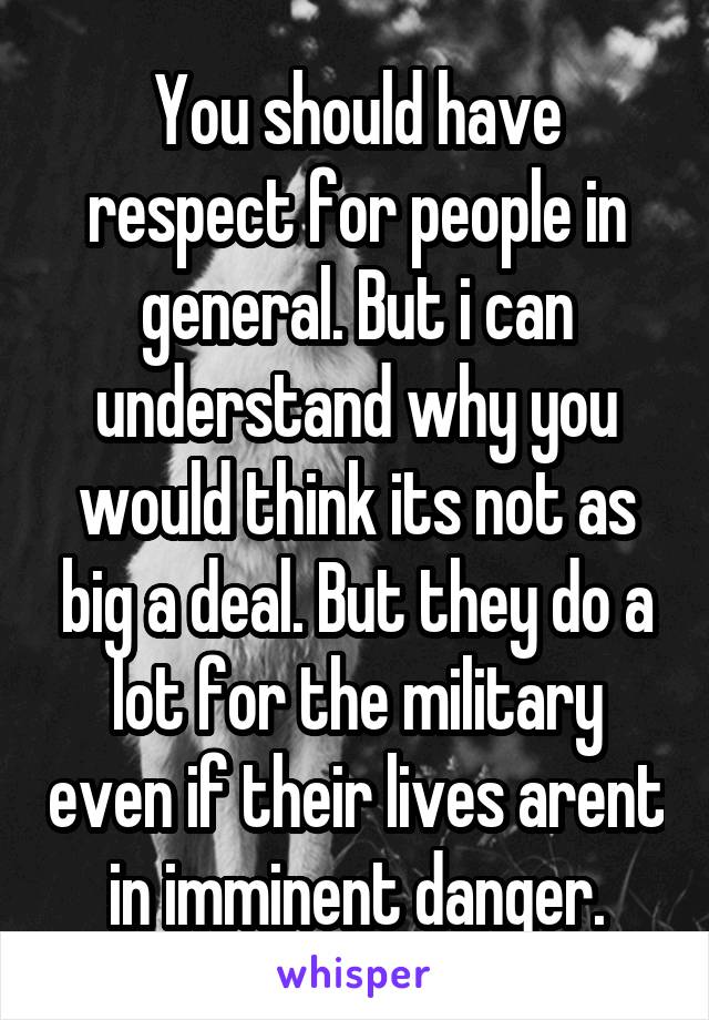You should have respect for people in general. But i can understand why you would think its not as big a deal. But they do a lot for the military even if their lives arent in imminent danger.