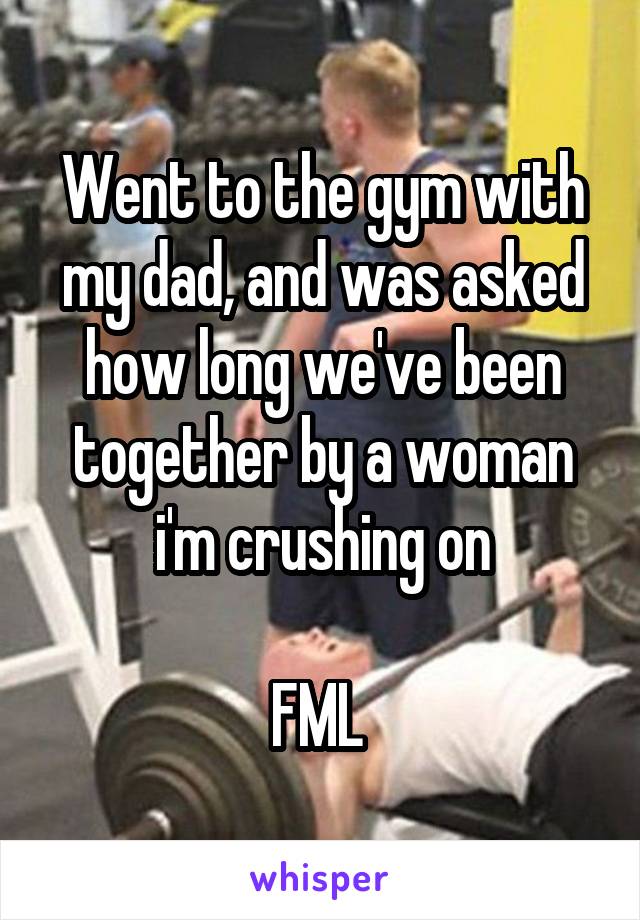 Went to the gym with my dad, and was asked how long we've been together by a woman i'm crushing on

FML 