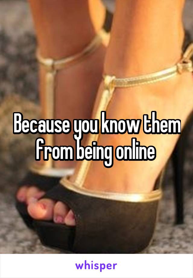 Because you know them from being online 