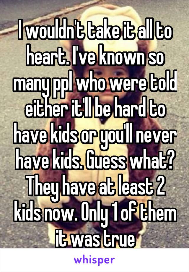 I wouldn't take it all to heart. I've known so many ppl who were told either it'll be hard to have kids or you'll never have kids. Guess what? They have at least 2 kids now. Only 1 of them it was true