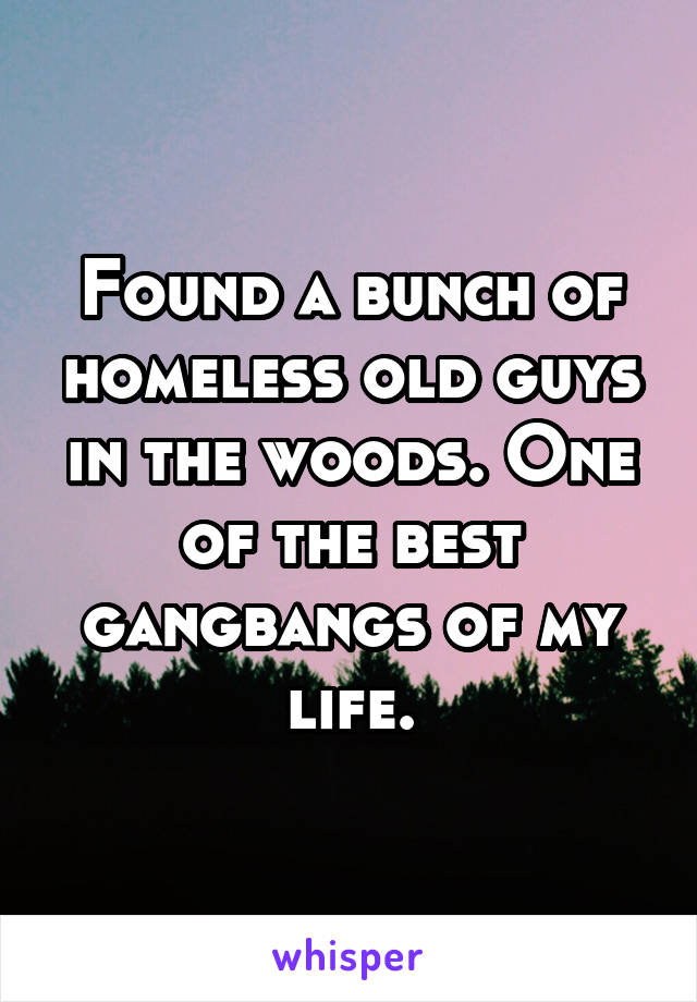 Found a bunch of homeless old guys in the woods. One of the best gangbangs of my life.