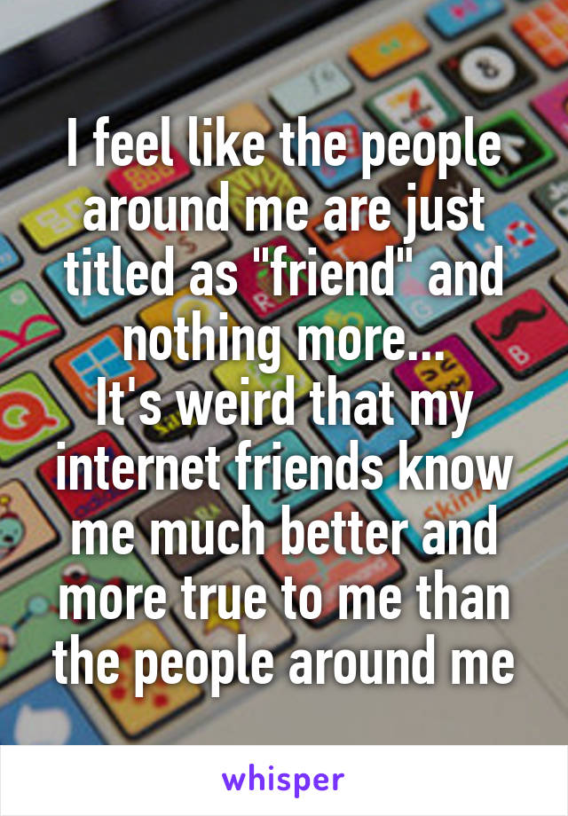 I feel like the people around me are just titled as "friend" and nothing more...
It's weird that my internet friends know me much better and more true to me than the people around me