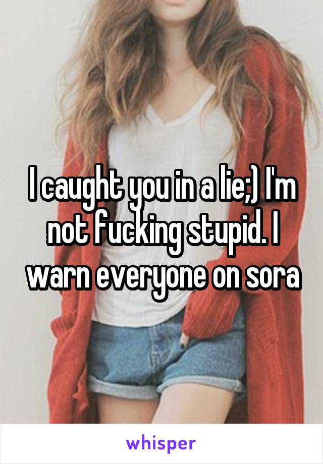 I caught you in a lie;) I'm not fucking stupid. I warn everyone on sora