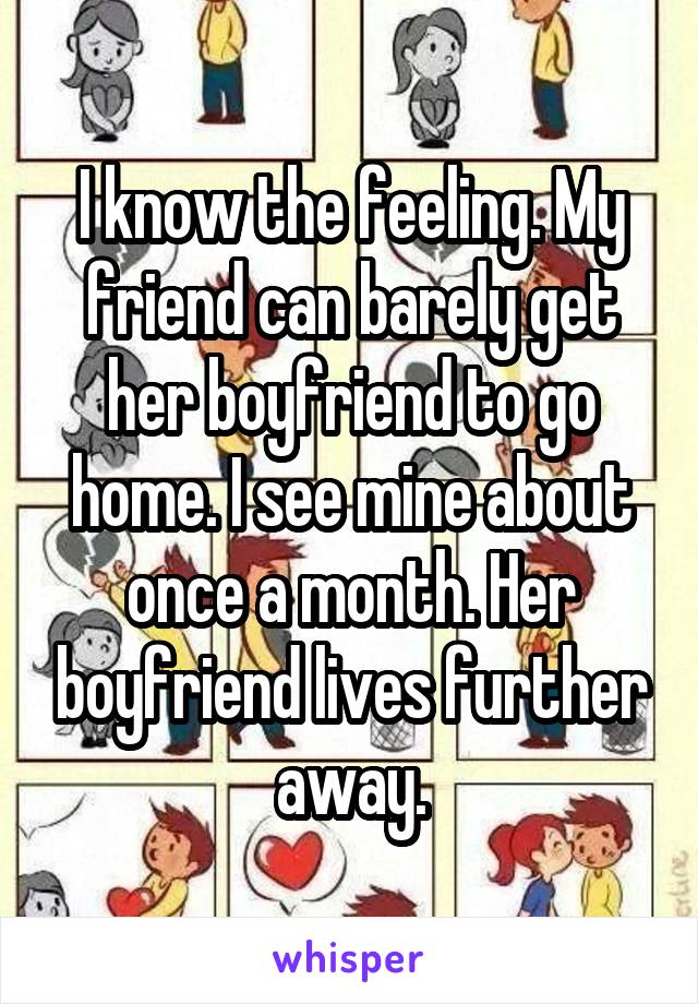 I know the feeling. My friend can barely get her boyfriend to go home. I see mine about once a month. Her boyfriend lives further away.