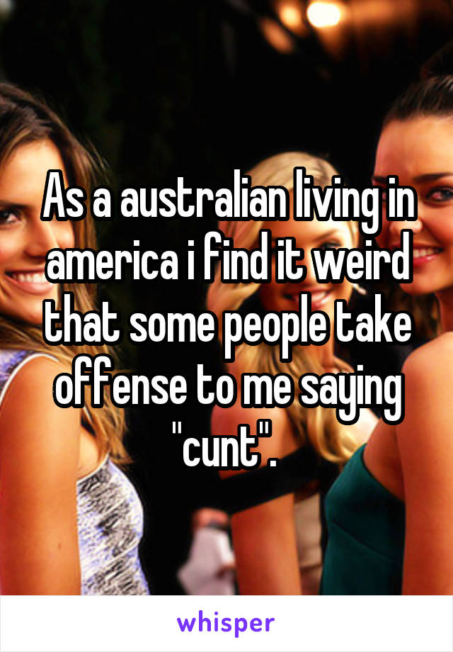 As a australian living in america i find it weird that some people take offense to me saying "cunt". 