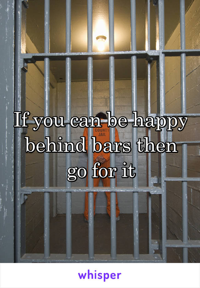 If you can be happy behind bars then go for it