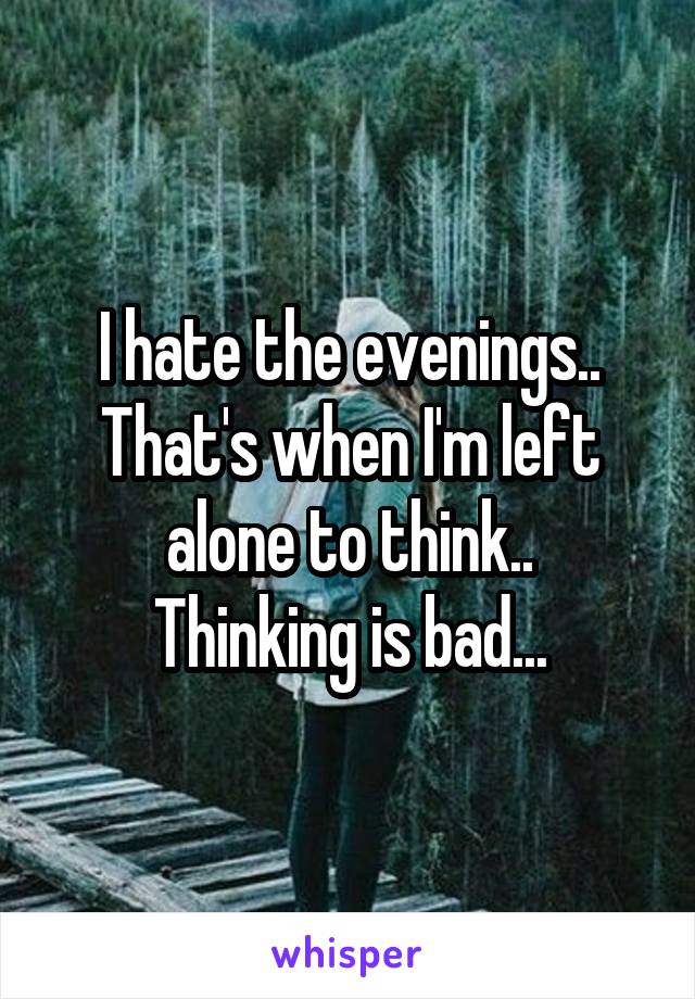 I hate the evenings.. That's when I'm left alone to think..
Thinking is bad...