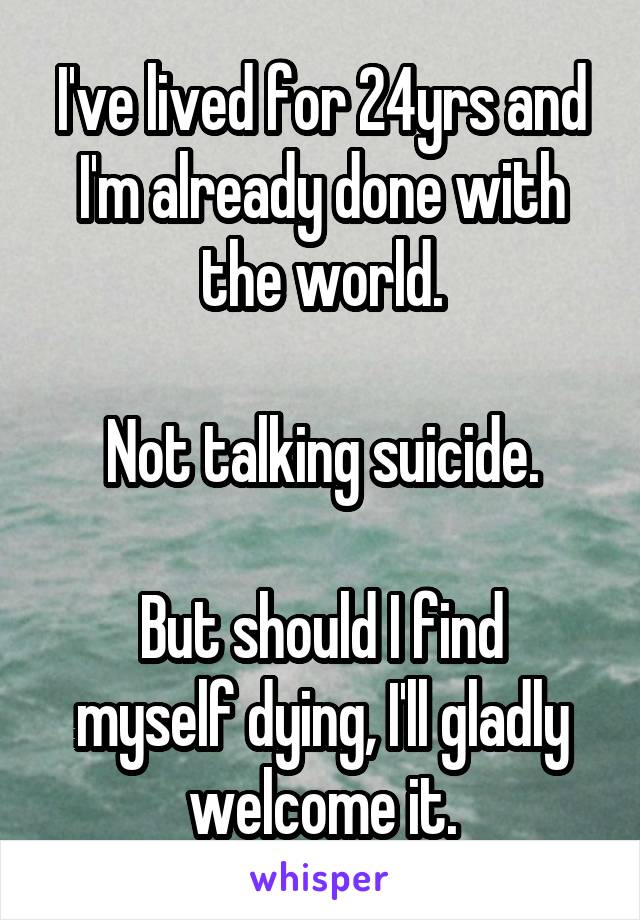 I've lived for 24yrs and I'm already done with the world.

Not talking suicide.

But should I find myself dying, I'll gladly welcome it.