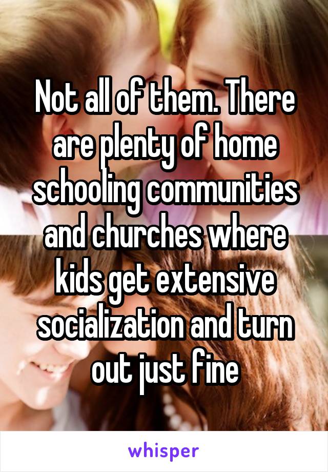 Not all of them. There are plenty of home schooling communities and churches where kids get extensive socialization and turn out just fine