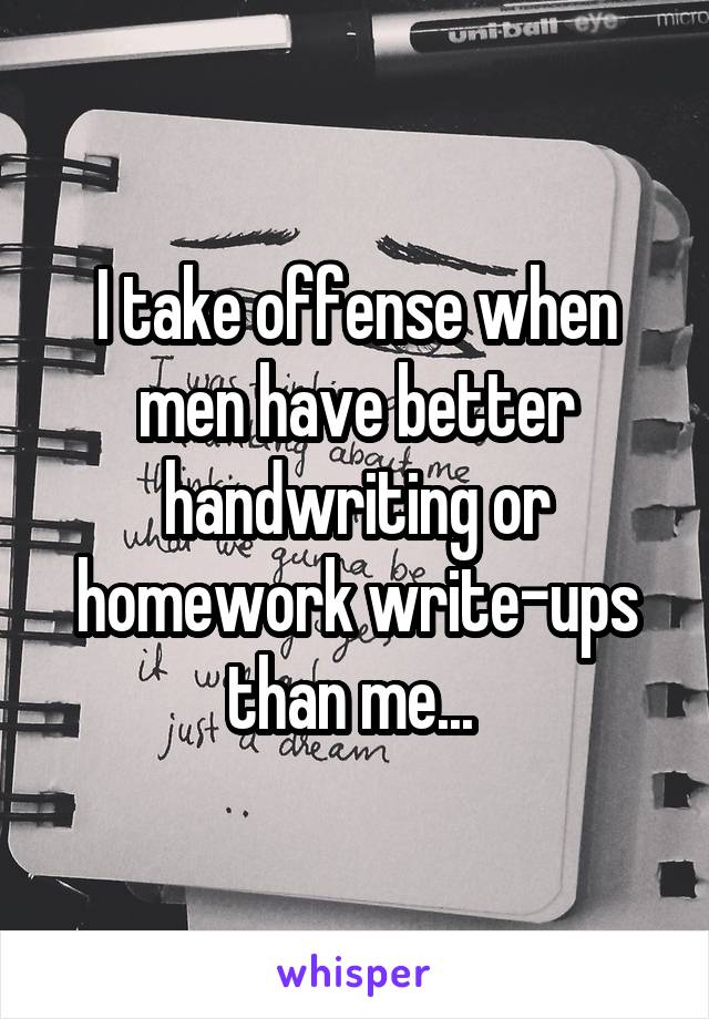 I take offense when men have better handwriting or homework write-ups than me... 