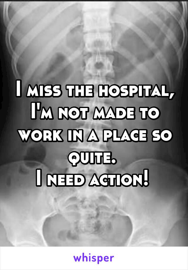 I miss the hospital, I'm not made to work in a place so quite. 
I need action! 
