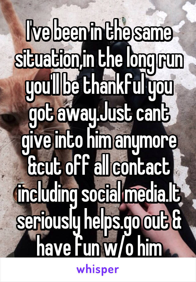 I've been in the same situation,in the long run you'll be thankful you got away.Just cant give into him anymore &cut off all contact including social media.It seriously helps.go out & have fun w/o him