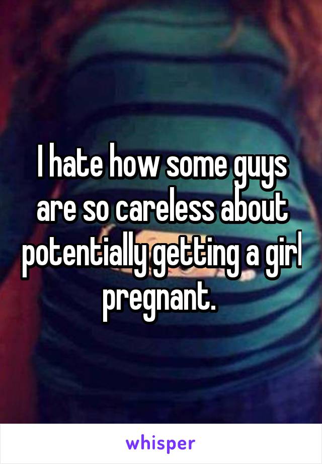 I hate how some guys are so careless about potentially getting a girl pregnant. 