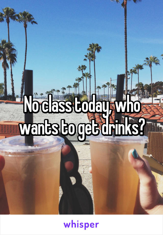No class today, who wants to get drinks?