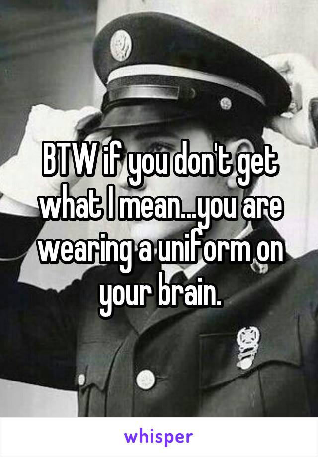 BTW if you don't get what I mean...you are wearing a uniform on your brain.