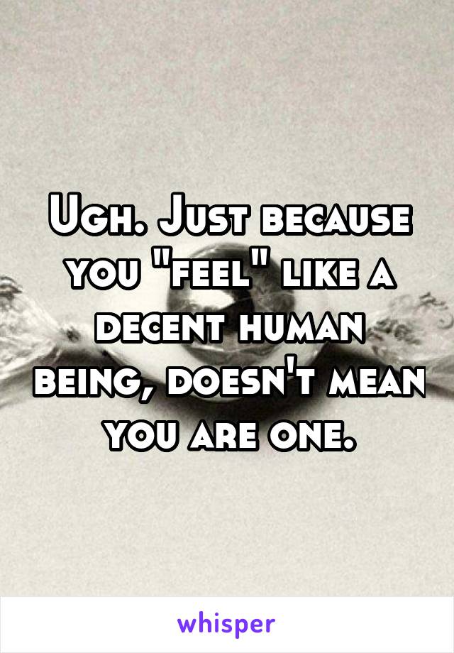 Ugh. Just because you "feel" like a decent human being, doesn't mean you are one.