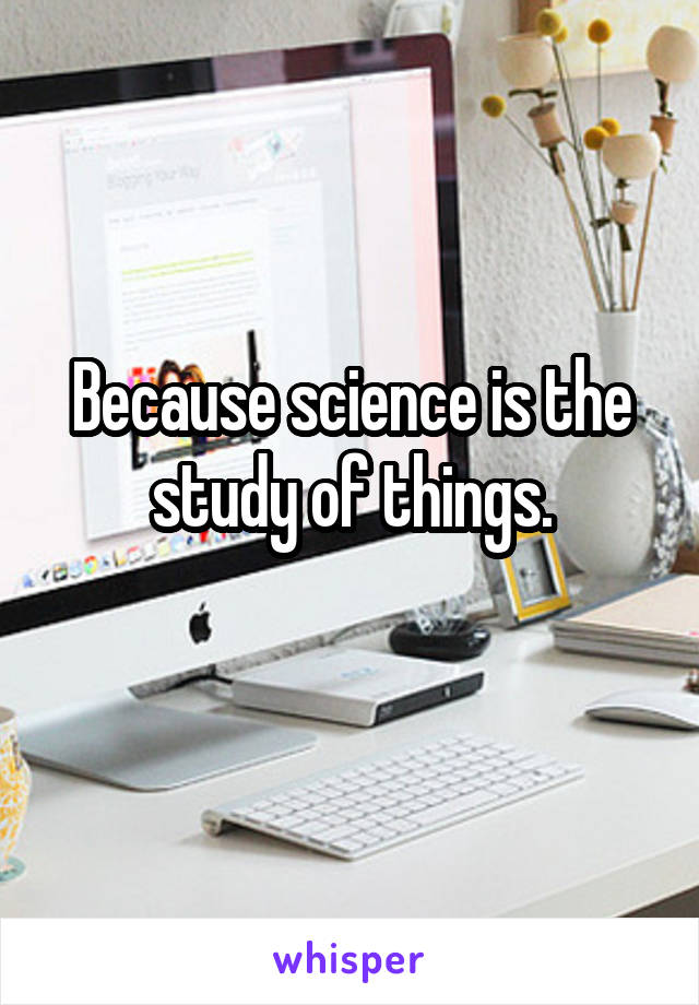 Because science is the study of things.
