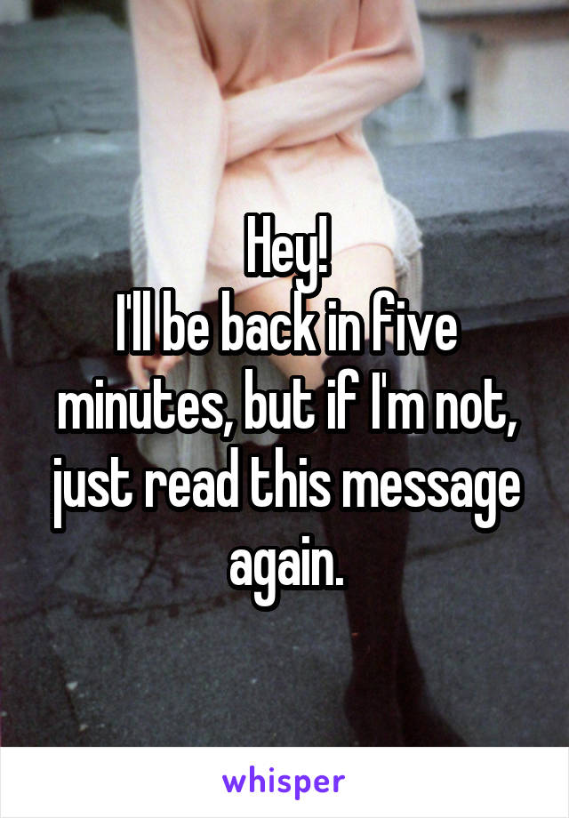 Hey!
I'll be back in five minutes, but if I'm not, just read this message again.