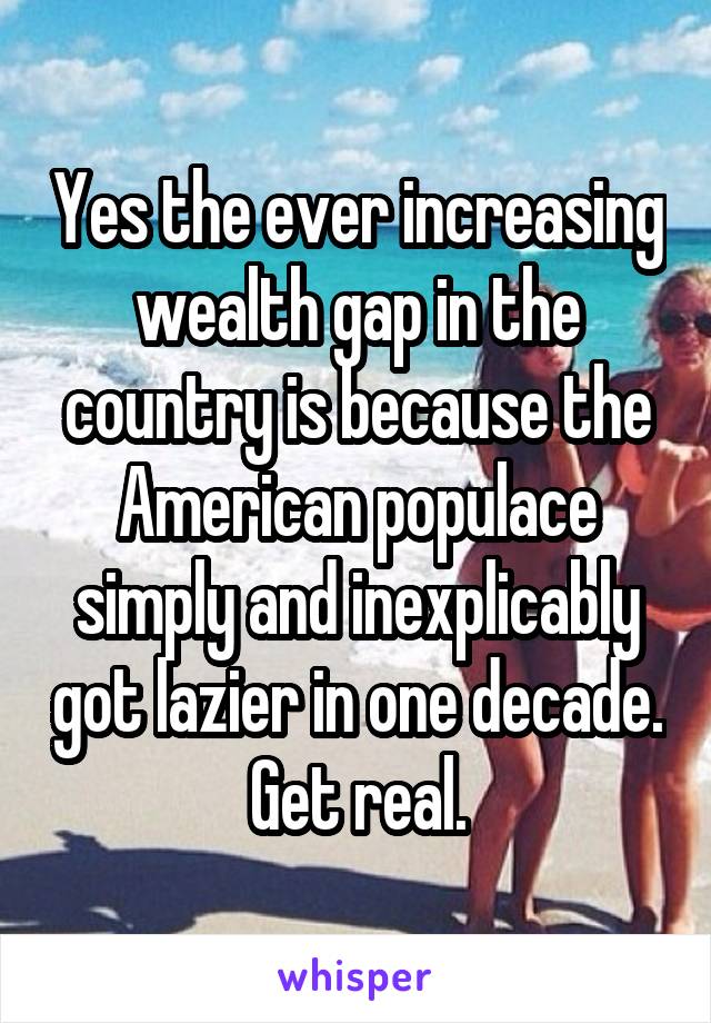 Yes the ever increasing wealth gap in the country is because the American populace simply and inexplicably got lazier in one decade. Get real.