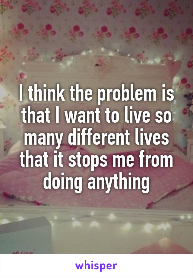 I think the problem is that I want to live so many different lives that it stops me from doing anything